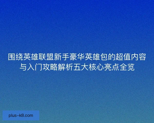围绕英雄联盟新手豪华英雄包的超值内容与入门攻略解析五大核心亮点全览