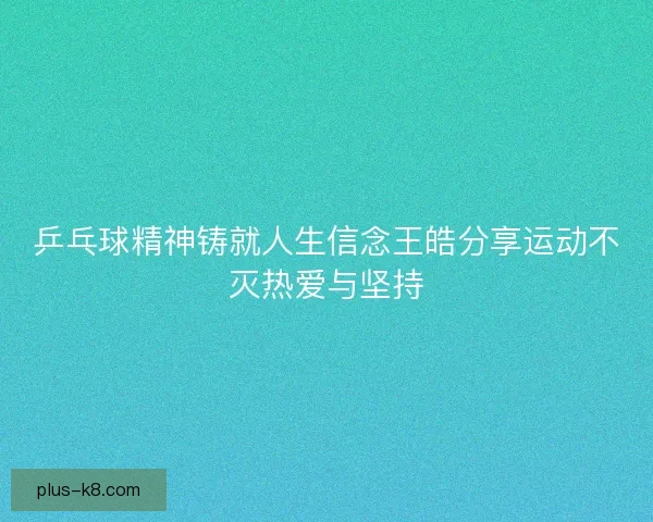 乒乓球精神铸就人生信念王皓分享运动不灭热爱与坚持
